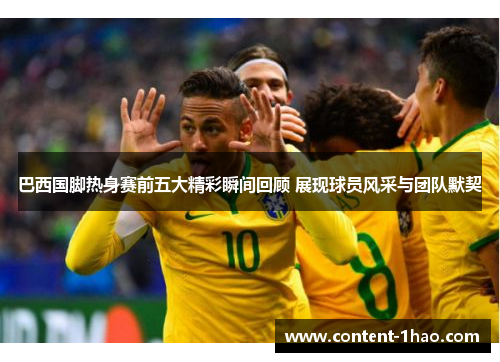 巴西国脚热身赛前五大精彩瞬间回顾 展现球员风采与团队默契